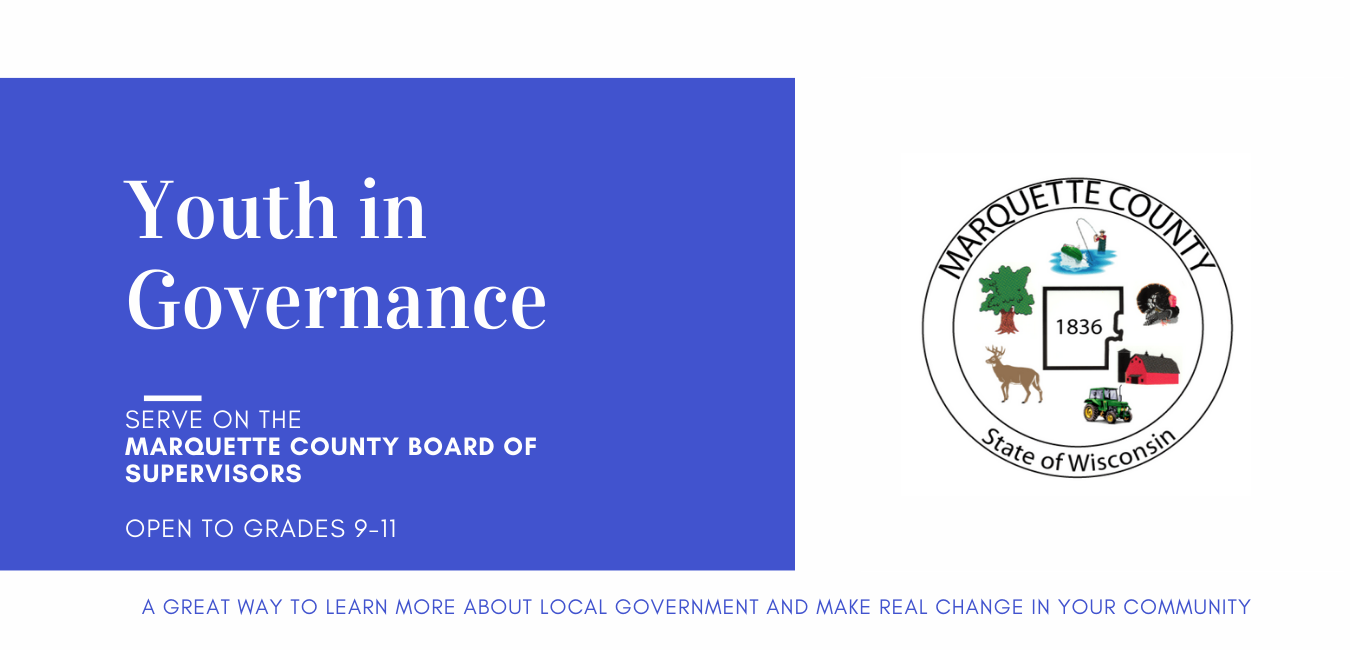 Youth in Governance: Serve on the Marquette County Board of Supervisors. Open to Grades 9-11. A great way to learn more about local government and make real change in your community. 